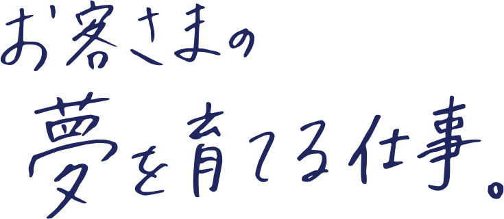 お客さまの夢を育てる仕事。